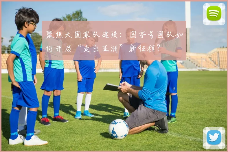 聚焦大国家队建设：国字号团队如何开启“走出亚洲”新征程？