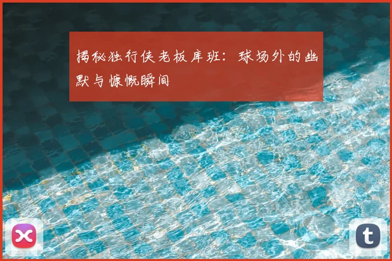 揭秘独行侠老板库班：球场外的幽默与慷慨瞬间
