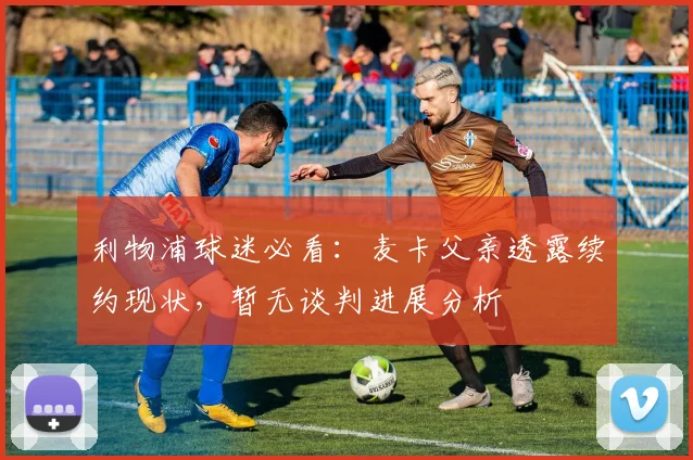 利物浦球迷必看:麦卡父亲透露续约现状,暂无谈判进展分析