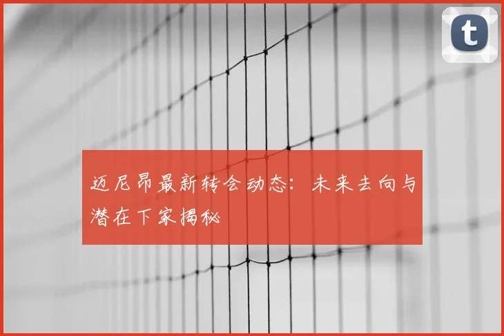迈尼昂最新转会动态：未来去向与潜在下家揭秘