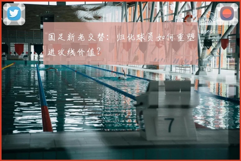 国足新老交替:归化球员如何重塑进攻线价值?