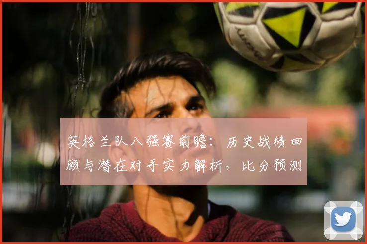 英格兰队八强赛前瞻:历史战绩回顾与潜在对手实力解析,比分预测技巧分享
