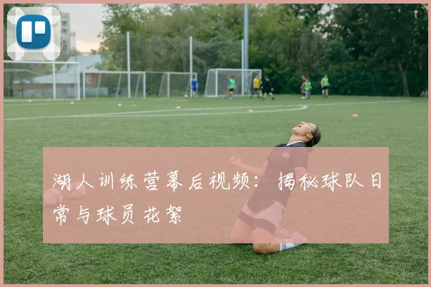 湖人训练营幕后视频：揭秘球队日常与球员花絮