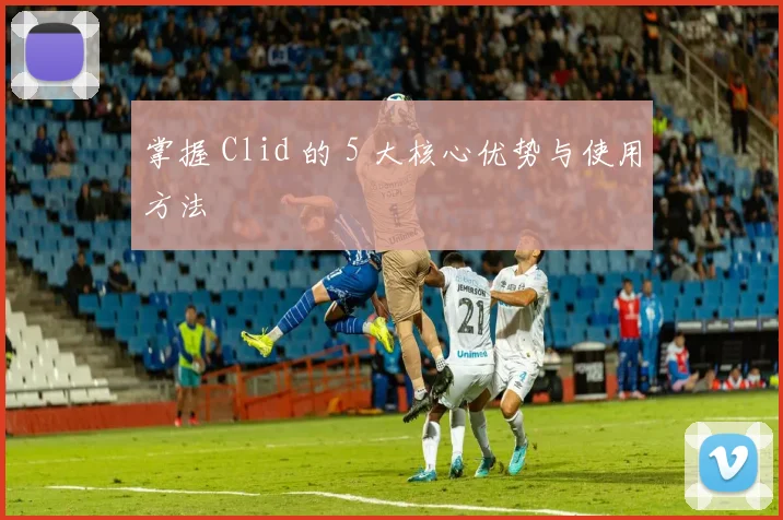掌握 Clid 的 5 大核心优势与使用方法