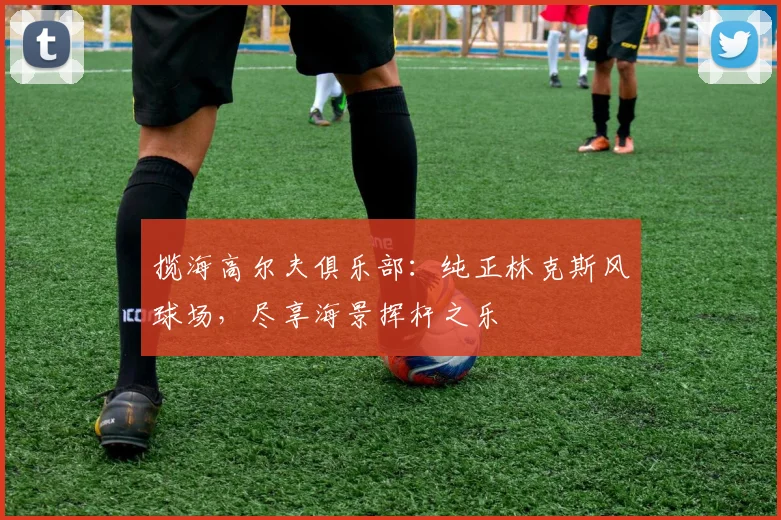 揽海高尔夫俱乐部：纯正林克斯风球场，尽享海景挥杆之乐