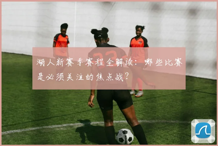湖人新赛季赛程全解读：哪些比赛是必须关注的焦点战？
