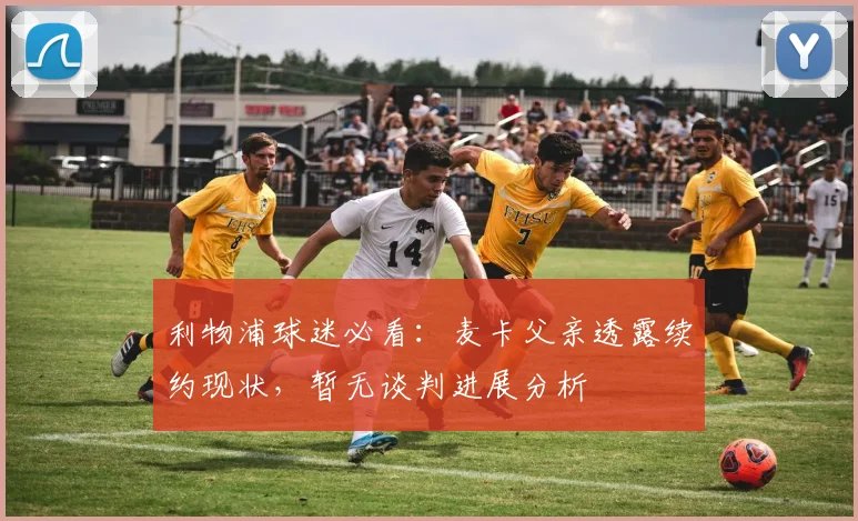 利物浦球迷必看:麦卡父亲透露续约现状,暂无谈判进展分析