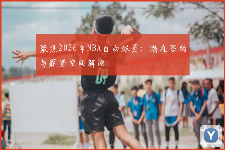 聚焦2026年NBA自由球员:潜在签约与薪资空间解读