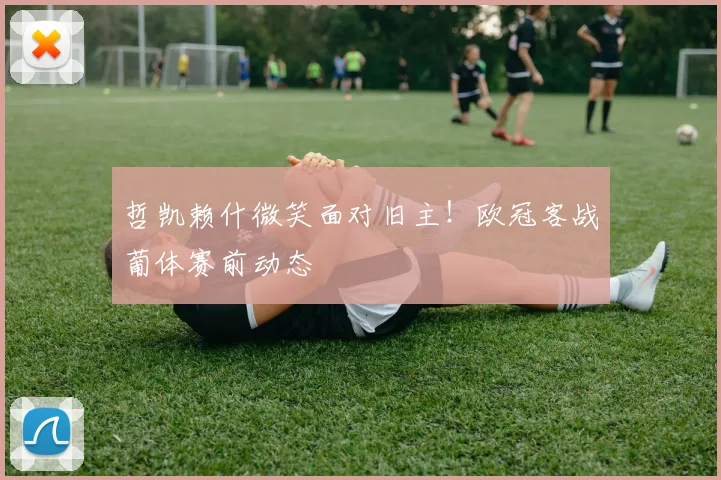 哲凯赖什微笑面对旧主！欧冠客战葡体赛前动态
