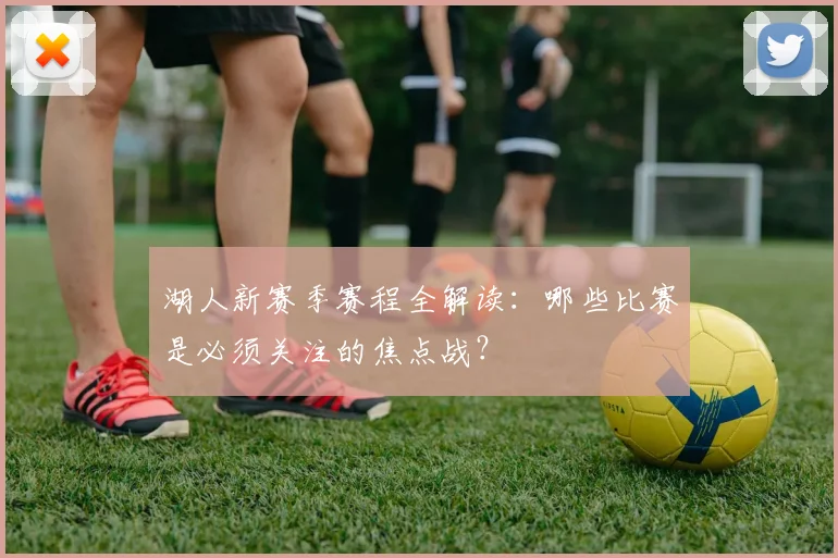 湖人新赛季赛程全解读:哪些比赛是必须关注的焦点战?