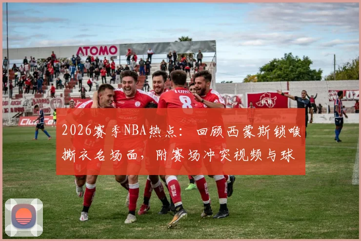 2026赛季NBA热点：回顾西蒙斯锁喉撕衣名场面，附赛场冲突视频与球迷犀利热评精选