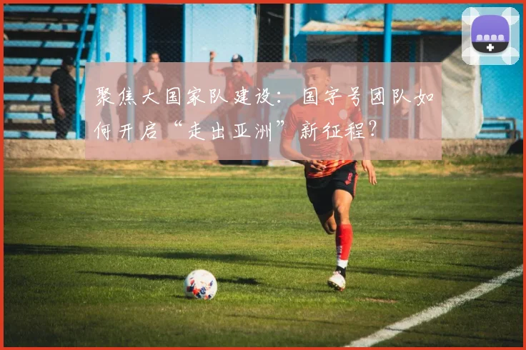聚焦大国家队建设：国字号团队如何开启“走出亚洲”新征程？