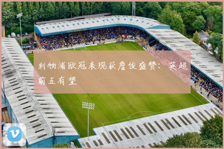 利物浦欧冠表现获詹俊盛赞:英超前五有望