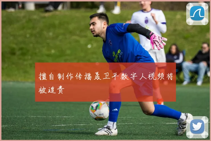 擅自制作传播聂卫平数字人视频将被追责