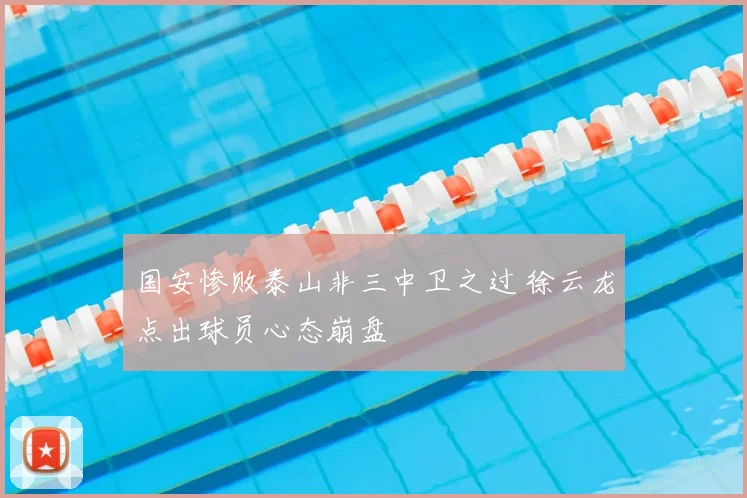 国安惨败泰山非三中卫之过 徐云龙点出球员心态崩盘