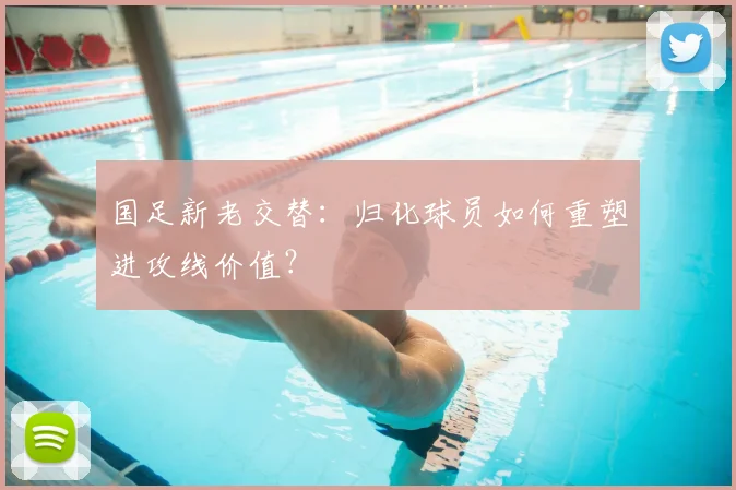 国足新老交替:归化球员如何重塑进攻线价值?