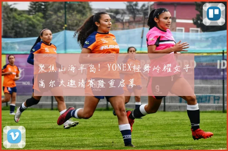 聚焦山海半岛！YONEX轻舞岭耀女子高尔夫邀请赛隆重启幕