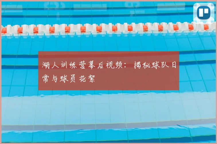 湖人训练营幕后视频：揭秘球队日常与球员花絮
