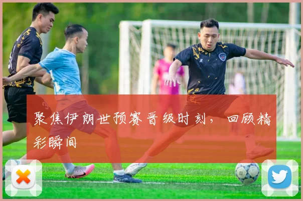 聚焦伊朗世预赛晋级时刻，回顾精彩瞬间