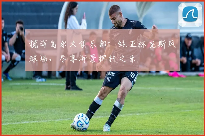 揽海高尔夫俱乐部：纯正林克斯风球场，尽享海景挥杆之乐