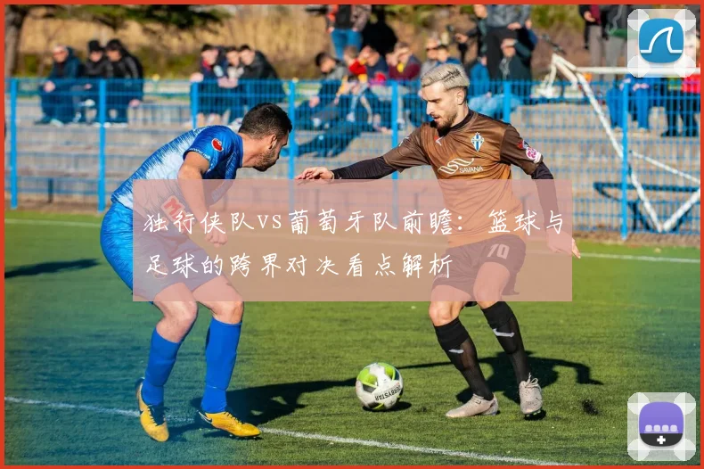 独行侠队vs葡萄牙队前瞻：篮球与足球的跨界对决看点解析
