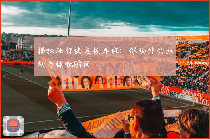 揭秘独行侠老板库班：球场外的幽默与慷慨瞬间