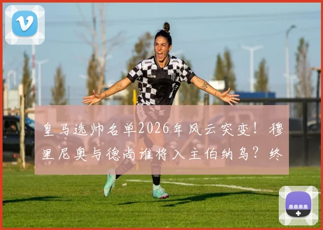 皇马选帅名单2026年风云突变！穆里尼奥与德尚谁将入主伯纳乌？终极分析来了