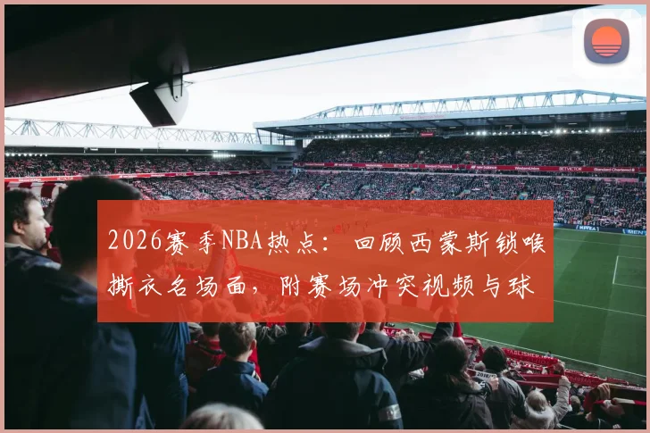 2026赛季NBA热点:回顾西蒙斯锁喉撕衣名场面,附赛场冲突视频与球迷犀利热评精选